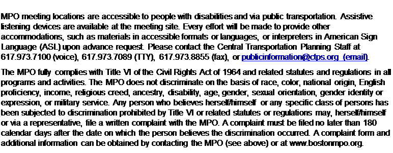 Text Box: MPO meeting locations are accessible to people with disabilities and via public transportation. Assistive listening devices are available at the meeting site. Every effort will be made to provide other accommodations, such as materials in accessible formats or languages, or interpreters in American Sign Language (ASL) upon advance request. Please contact the Central Transportation Planning Staff at 617.973.7100 (voice), 617.973.7089 (TTY), 617.973.8855 (fax), or publicinformation@ctps.org (email).
The MPO fully complies with Title VI of the Civil Rights Act of 1964 and related statutes and regulations in all programs and activities. The MPO does not discriminate on the basis of race, color, national origin, English proficiency, income, religious creed, ancestry, disability, age, gender, sexual orientation, gender identity or expression, or military service. Any person who believes herself/himself or any specific class of persons has been subjected to discrimination prohibited by Title VI or related statutes or regulations may, herself/himself or via a representative, file a written complaint with the MPO. A complaint must be filed no later than 180 calendar days after the date on which the person believes the discrimination occurred. A complaint form and additional information can be obtained by contacting the MPO (see above) or at www.bostonmpo.org. 
